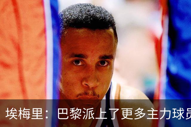 埃梅里：巴黎派上了更多主力球员 马丁内斯会归队并全身心投入